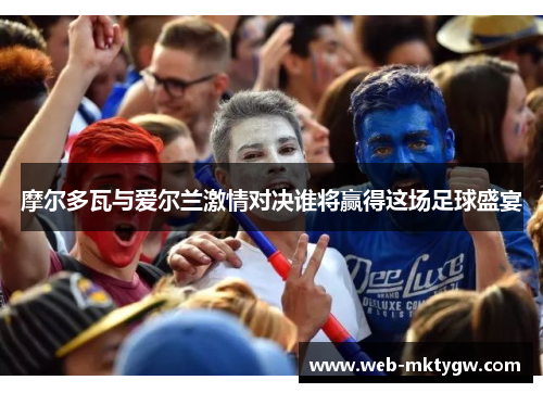 摩尔多瓦与爱尔兰激情对决谁将赢得这场足球盛宴